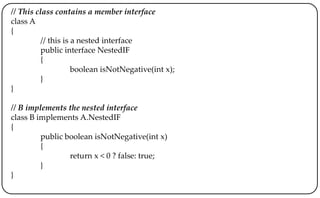 // This class contains a member interface
class A
{
// this is a nested interface
public interface NestedIF
{
boolean isNotNegative(int x);
}
}
// B implements the nested interface
class B implements A.NestedIF
{
public boolean isNotNegative(int x)
{
return x < 0 ? false: true;
}
}
 