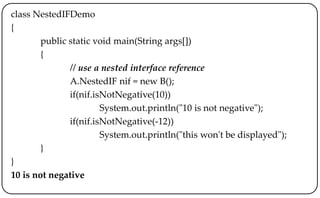 class NestedIFDemo
{
public static void main(String args[])
{
// use a nested interface reference
A.NestedIF nif = new B();
if(nif.isNotNegative(10))
System.out.println("10 is not negative");
if(nif.isNotNegative(-12))
System.out.println("this won't be displayed");
}
}
10 is not negative
 