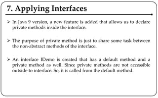 7. Applying Interfaces
 In Java 9 version, a new feature is added that allows us to declare
private methods inside the interface.
 The purpose of private method is just to share some task between
the non-abstract methods of the interface.
 An interface IDemo is created that has a default method and a
private method as well. Since private methods are not accessible
outside to interface. So, it is called from the default method.
 