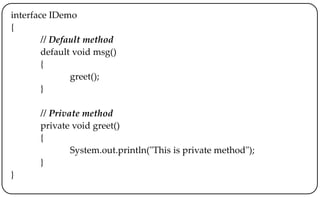 interface IDemo
{
// Default method
default void msg()
{
greet();
}
// Private method
private void greet()
{
System.out.println("This is private method");
}
}
 
