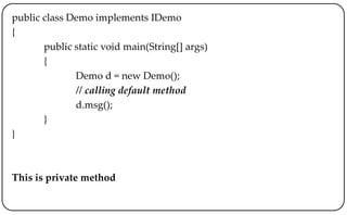 public class Demo implements IDemo
{
public static void main(String[] args)
{
Demo d = new Demo();
// calling default method
d.msg();
}
}
This is private method
 