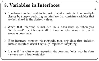 8. Variables in Interfaces
 Interfaces can be used to import shared constants into multiple
classes by simply declaring an interface that contains variables that
are initialized to the desired values.
 When that interface is included in a class (that is, when you
“implement” the interface), all of those variable names will be in
scope as constants.
 If an interface contains no methods, then any class that includes
such an interface doesn’t actually implement anything.
 It is as if that class were importing the constant fields into the class
name space as final variables.
 
