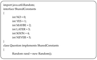 import java.util.Random;
interface SharedConstants
{
int NO = 0;
int YES = 1;
int MAYBE = 2;
int LATER = 3;
int SOON = 4;
int NEVER = 5;
}
class Question implements SharedConstants
{
Random rand = new Random();
 