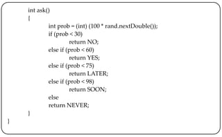 int ask()
{
int prob = (int) (100 * rand.nextDouble());
if (prob < 30)
return NO;
else if (prob < 60)
return YES;
else if (prob < 75)
return LATER;
else if (prob < 98)
return SOON;
else
return NEVER;
}
}
 