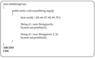 class SubStringCons
{
public static void main(String args[])
{
byte ascii[] = {65, 66, 67, 68, 69, 70 };
String s1 = new String(ascii);
System.out.println(s1);
String s2 = new String(ascii, 2, 3);
System.out.println(s2);
}
}
ABCDEF
CDE
 