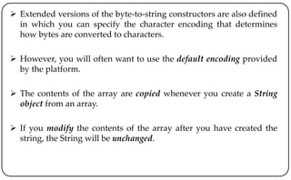  Extended versions of the byte-to-string constructors are also defined
in which you can specify the character encoding that determines
how bytes are converted to characters.
 However, you will often want to use the default encoding provided
by the platform.
 The contents of the array are copied whenever you create a String
object from an array.
 If you modify the contents of the array after you have created the
string, the String will be unchanged.
 