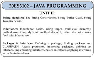 UNIT II:
String Handling: The String Constructors, String Buffer Class, String
Tokenizer class.
Inheritance: Inheritance basics, using super, multilevel hierarchy,
method overriding, dynamic method dispatch, using abstract classes,
final with inheritance.
Packages & Interfaces: Defining a package, finding package and
CLASSPATH. Access protection, importing packages, defining an
interface, implementing interfaces, nested interfaces, applying interfaces,
variables in interfaces.
20ES3102 – JAVA PROGRAMMING
 