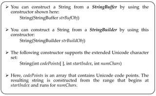  You can construct a String from a StringBuffer by using the
constructor shown here:
String(StringBuffer strBufObj)
 You can construct a String from a StringBuilder by using this
constructor:
String(StringBuilder strBuildObj)
 The following constructor supports the extended Unicode character
set:
String(int codePoints[ ], int startIndex, int numChars)
 Here, codePoints is an array that contains Unicode code points. The
resulting string is constructed from the range that begins at
startIndex and runs for numChars.
 