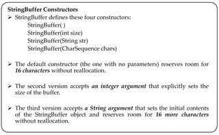 StringBuffer Constructors
 StringBuffer defines these four constructors:
StringBuffer( )
StringBuffer(int size)
StringBuffer(String str)
StringBuffer(CharSequence chars)
 The default constructor (the one with no parameters) reserves room for
16 characters without reallocation.
 The second version accepts an integer argument that explicitly sets the
size of the buffer.
 The third version accepts a String argument that sets the initial contents
of the StringBuffer object and reserves room for 16 more characters
without reallocation.
 