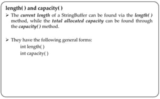 length( ) and capacity( )
 The current length of a StringBuffer can be found via the length( )
method, while the total allocated capacity can be found through
the capacity( ) method.
 They have the following general forms:
int length( )
int capacity( )
 