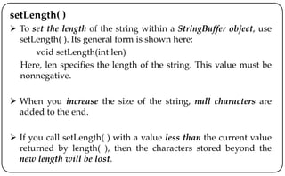 setLength( )
 To set the length of the string within a StringBuffer object, use
setLength( ). Its general form is shown here:
void setLength(int len)
Here, len specifies the length of the string. This value must be
nonnegative.
 When you increase the size of the string, null characters are
added to the end.
 If you call setLength( ) with a value less than the current value
returned by length( ), then the characters stored beyond the
new length will be lost.
 