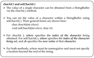 charAt( ) and setCharAt( )
 The value of a single character can be obtained from a StringBuffer
via the charAt( ) method.
 You can set the value of a character within a StringBuffer using
setCharAt( ). Their general forms are shown here:
char charAt(int where)
void setCharAt(int where, char ch)
 For charAt( ), where specifies the index of the character being
obtained. For setCharAt( ), where specifies the index of the character
being set, and ch specifies the new value of that character.
 For both methods, where must be nonnegative and must not specify
a location beyond the end of the string.
 