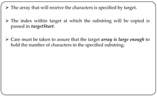  The array that will receive the characters is specified by target.
 The index within target at which the substring will be copied is
passed in targetStart.
 Care must be taken to assure that the target array is large enough to
hold the number of characters in the specified substring.
 