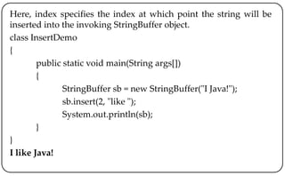Here, index specifies the index at which point the string will be
inserted into the invoking StringBuffer object.
class InsertDemo
{
public static void main(String args[])
{
StringBuffer sb = new StringBuffer("I Java!");
sb.insert(2, "like ");
System.out.println(sb);
}
}
I like Java!
 