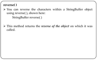 reverse( )
 You can reverse the characters within a StringBuffer object
using reverse( ), shown here:
StringBuffer reverse( )
 This method returns the reverse of the object on which it was
called.
 