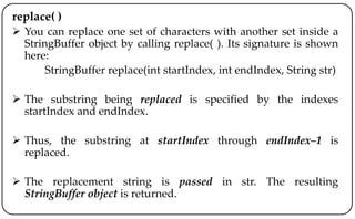 replace( )
 You can replace one set of characters with another set inside a
StringBuffer object by calling replace( ). Its signature is shown
here:
StringBuffer replace(int startIndex, int endIndex, String str)
 The substring being replaced is specified by the indexes
startIndex and endIndex.
 Thus, the substring at startIndex through endIndex–1 is
replaced.
 The replacement string is passed in str. The resulting
StringBuffer object is returned.
 