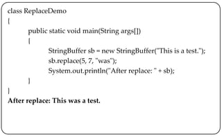 class ReplaceDemo
{
public static void main(String args[])
{
StringBuffer sb = new StringBuffer("This is a test.");
sb.replace(5, 7, "was");
System.out.println("After replace: " + sb);
}
}
After replace: This was a test.
 