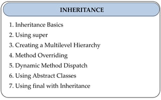 1. Inheritance Basics
2. Using super
3. Creating a Multilevel Hierarchy
4. Method Overriding
5. Dynamic Method Dispatch
6. Using Abstract Classes
7. Using final with Inheritance
INHERITANCE
 