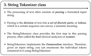 3. String Tokenizer class
 The processing of text often consists of parsing a formatted input
string.
 Parsing is the division of text into a set of discrete parts, or tokens,
which in a certain sequence can convey a semantic meaning.
 The StringTokenizer class provides the first step in this parsing
process, often called the lexer (lexical analyzer) or scanner.
 StringTokenizer implements the Enumeration interface. Therefore,
given an input string, you can enumerate the individual tokens
contained in it using StringTokenizer.
 