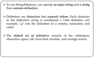  To use StringTokenizer, you specify an input string and a string
that contains delimiters.
 Delimiters are characters that separate tokens. Each character
in the delimiters string is considered a valid delimiter—for
example, ",;:" sets the delimiters to a comma, semicolon, and
colon.
 The default set of delimiters consists of the whitespace
characters: space, tab, form feed, newline, and carriage return.
 