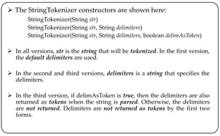  The StringTokenizer constructors are shown here:
StringTokenizer(String str)
StringTokenizer(String str, String delimiters)
StringTokenizer(String str, String delimiters, boolean delimAsToken)
 In all versions, str is the string that will be tokenized. In the first version,
the default delimiters are used.
 In the second and third versions, delimiters is a string that specifies the
delimiters.
 In the third version, if delimAsToken is true, then the delimiters are also
returned as tokens when the string is parsed. Otherwise, the delimiters
are not returned. Delimiters are not returned as tokens by the first two
forms.
 