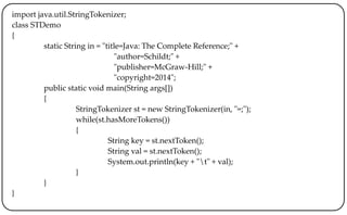 import java.util.StringTokenizer;
class STDemo
{
static String in = "title=Java: The Complete Reference;" +
"author=Schildt;" +
"publisher=McGraw-Hill;" +
"copyright=2014";
public static void main(String args[])
{
StringTokenizer st = new StringTokenizer(in, "=;");
while(st.hasMoreTokens())
{
String key = st.nextToken();
String val = st.nextToken();
System.out.println(key + "t" + val);
}
}
}
 