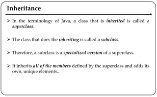 Inheritance
 In the terminology of Java, a class that is inherited is called a
superclass.
 The class that does the inheriting is called a subclass.
 Therefore, a subclass is a specialized version of a superclass.
 It inherits all of the members defined by the superclass and adds its
own, unique elements..
 