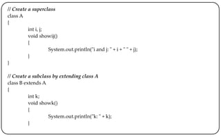 // Create a superclass
class A
{
int i, j;
void showij()
{
System.out.println("i and j: " + i + " " + j);
}
}
// Create a subclass by extending class A
class B extends A
{
int k;
void showk()
{
System.out.println("k: " + k);
}
 