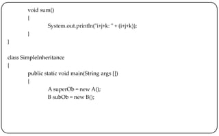 void sum()
{
System.out.println("i+j+k: " + (i+j+k));
}
}
class SimpleInheritance
{
public static void main(String args [])
{
A superOb = new A();
B subOb = new B();
 