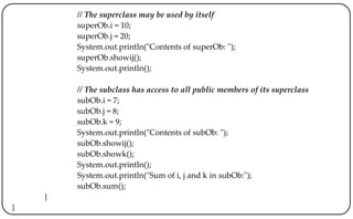 // The superclass may be used by itself
superOb.i = 10;
superOb.j = 20;
System.out.println("Contents of superOb: ");
superOb.showij();
System.out.println();
// The subclass has access to all public members of its superclass
subOb.i = 7;
subOb.j = 8;
subOb.k = 9;
System.out.println("Contents of subOb: ");
subOb.showij();
subOb.showk();
System.out.println();
System.out.println("Sum of i, j and k in subOb:");
subOb.sum();
}
}
 