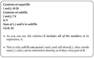Contents of superOb:
i and j: 10 20
Contents of subOb:
i and j: 7 8
k: 9
Sum of i, j and k in subOb:
i+j+k: 24
 As you can see, the subclass B includes all of the members of its
superclass, A.
 This is why subOb can access i and j and call showij( ). Also, inside
sum( ), i and j can be referred to directly, as if they were part of B.
 