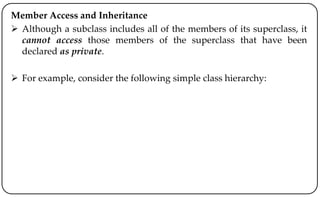 Member Access and Inheritance
 Although a subclass includes all of the members of its superclass, it
cannot access those members of the superclass that have been
declared as private.
 For example, consider the following simple class hierarchy:
 