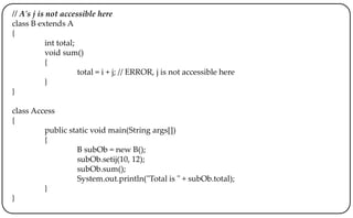 // A's j is not accessible here
class B extends A
{
int total;
void sum()
{
total = i + j; // ERROR, j is not accessible here
}
}
class Access
{
public static void main(String args[])
{
B subOb = new B();
subOb.setij(10, 12);
subOb.sum();
System.out.println("Total is " + subOb.total);
}
}
 
