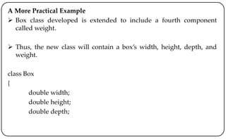 A More Practical Example
 Box class developed is extended to include a fourth component
called weight.
 Thus, the new class will contain a box’s width, height, depth, and
weight.
class Box
{
double width;
double height;
double depth;
 