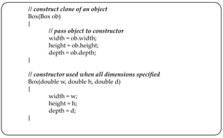 // construct clone of an object
Box(Box ob)
{
// pass object to constructor
width = ob.width;
height = ob.height;
depth = ob.depth;
}
// constructor used when all dimensions specified
Box(double w, double h, double d)
{
width = w;
height = h;
depth = d;
}
 