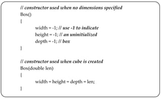 // constructor used when no dimensions specified
Box()
{
width = -1; // use -1 to indicate
height = -1; // an uninitialized
depth = -1; // box
}
// constructor used when cube is created
Box(double len)
{
width = height = depth = len;
}
 