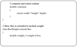 // compute and return volume
double volume()
{
return width * height * depth;
}
}
// Here, Box is extended to include weight
class BoxWeight extends Box
{
double weight; // weight of box
 