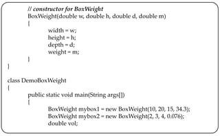 // constructor for BoxWeight
BoxWeight(double w, double h, double d, double m)
{
width = w;
height = h;
depth = d;
weight = m;
}
}
class DemoBoxWeight
{
public static void main(String args[])
{
BoxWeight mybox1 = new BoxWeight(10, 20, 15, 34.3);
BoxWeight mybox2 = new BoxWeight(2, 3, 4, 0.076);
double vol;
 