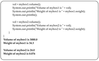 vol = mybox1.volume();
System.out.println("Volume of mybox1 is " + vol);
System.out.println("Weight of mybox1 is " + mybox1.weight);
System.out.println();
vol = mybox2.volume();
System.out.println("Volume of mybox2 is " + vol);
System.out.println("Weight of mybox2 is " + mybox2.weight);
}
}
Volume of mybox1 is 3000.0
Weight of mybox1 is 34.3
Volume of mybox2 is 24.0
Weight of mybox2 is 0.076
 