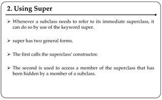 2. Using Super
 Whenever a subclass needs to refer to its immediate superclass, it
can do so by use of the keyword super.
 super has two general forms.
 The first calls the superclass’ constructor.
 The second is used to access a member of the superclass that has
been hidden by a member of a subclass.
 