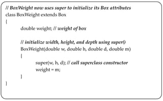 // BoxWeight now uses super to initialize its Box attributes
class BoxWeight extends Box
{
double weight; // weight of box
// initialize width, height, and depth using super()
BoxWeight(double w, double h, double d, double m)
{
super(w, h, d); // call superclass constructor
weight = m;
}
}
 