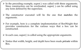  In the preceding example, super( ) was called with three arguments.
Since constructors can be overloaded, super( ) can be called using
any form defined by the superclass.
 The constructor executed will be the one that matches the
arguments.
 For example, here is a complete implementation of BoxWeight that
provides constructors for the various ways that a box can be
constructed.
 In each case, super( ) is called using the appropriate arguments.
 Notice that width, height, and depth have been made private within
Box.
 