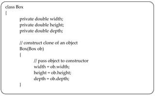 class Box
{
private double width;
private double height;
private double depth;
// construct clone of an object
Box(Box ob)
{
// pass object to constructor
width = ob.width;
height = ob.height;
depth = ob.depth;
}
 