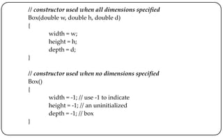// constructor used when all dimensions specified
Box(double w, double h, double d)
{
width = w;
height = h;
depth = d;
}
// constructor used when no dimensions specified
Box()
{
width = -1; // use -1 to indicate
height = -1; // an uninitialized
depth = -1; // box
}
 