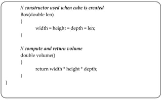 // constructor used when cube is created
Box(double len)
{
width = height = depth = len;
}
// compute and return volume
double volume()
{
return width * height * depth;
}
}
 