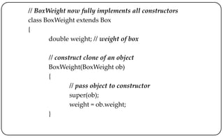 // BoxWeight now fully implements all constructors
class BoxWeight extends Box
{
double weight; // weight of box
// construct clone of an object
BoxWeight(BoxWeight ob)
{
// pass object to constructor
super(ob);
weight = ob.weight;
}
 