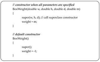 // constructor when all parameters are specified
BoxWeight(double w, double h, double d, double m)
{
super(w, h, d); // call superclass constructor
weight = m;
}
// default constructor
BoxWeight()
{
super();
weight = -1;
}
 
