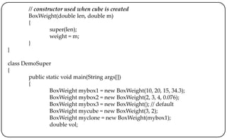 // constructor used when cube is created
BoxWeight(double len, double m)
{
super(len);
weight = m;
}
}
class DemoSuper
{
public static void main(String args[])
{
BoxWeight mybox1 = new BoxWeight(10, 20, 15, 34.3);
BoxWeight mybox2 = new BoxWeight(2, 3, 4, 0.076);
BoxWeight mybox3 = new BoxWeight(); // default
BoxWeight mycube = new BoxWeight(3, 2);
BoxWeight myclone = new BoxWeight(mybox1);
double vol;
 