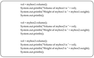 vol = mybox1.volume();
System.out.println("Volume of mybox1 is " + vol);
System.out.println("Weight of mybox1 is " + mybox1.weight);
System.out.println();
vol = mybox2.volume();
System.out.println("Volume of mybox2 is " + vol);
System.out.println("Weight of mybox2 is " + mybox2.weight);
System.out.println();
vol = mybox3.volume();
System.out.println("Volume of mybox3 is " + vol);
System.out.println("Weight of mybox3 is " + mybox3.weight);
System.out.println();
 