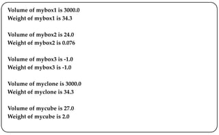 Volume of mybox1 is 3000.0
Weight of mybox1 is 34.3
Volume of mybox2 is 24.0
Weight of mybox2 is 0.076
Volume of mybox3 is -1.0
Weight of mybox3 is -1.0
Volume of myclone is 3000.0
Weight of myclone is 34.3
Volume of mycube is 27.0
Weight of mycube is 2.0
 